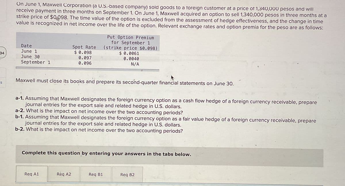 34
S
On June 1, Maxwell Corporation (a U.S.-based company) sold goods to a foreign customer at a price of 1,340,000 pesos and will
receive payment in three months on September 1. On June 1, Maxwell acquired an option to sell 1,340,000 pesos in three months at a
strike price of $0.098. The time value of the option is excluded from the assessment of hedge effectiveness, and the change in time
value is recognized in net income over the life of the option. Relevant exchange rates and option premia for the peso are as follows:
Date
June 1
June 30
September 1
Spot Rate
$ 0.098
0.097
0.096
Maxwell must close its books and prepare its second-quarter financial statements on June 30.
a-1. Assuming that Maxwell designates the foreign currency option as a cash flow hedge of a foreign currency receivable, prepare
journal entries for the export sale and related hedge in U.S. dollars.
Put Option Premium
for September 1
(strike price $0.098)
$ 0.0061
0.0040
N/A
a-2. What is the impact on net income over the two accounting periods?
b-1. Assuming that Maxwell designates the foreign currency option as a fair value hedge of a foreign currency receivable, prepare
journal entries for the export sale and related hedge in U.S. dollars.
b-2. What is the impact on net income over the two accounting periods?
Req A1
Complete this question by entering your answers in the tabs below.
Req A2
Req B1
Req B2