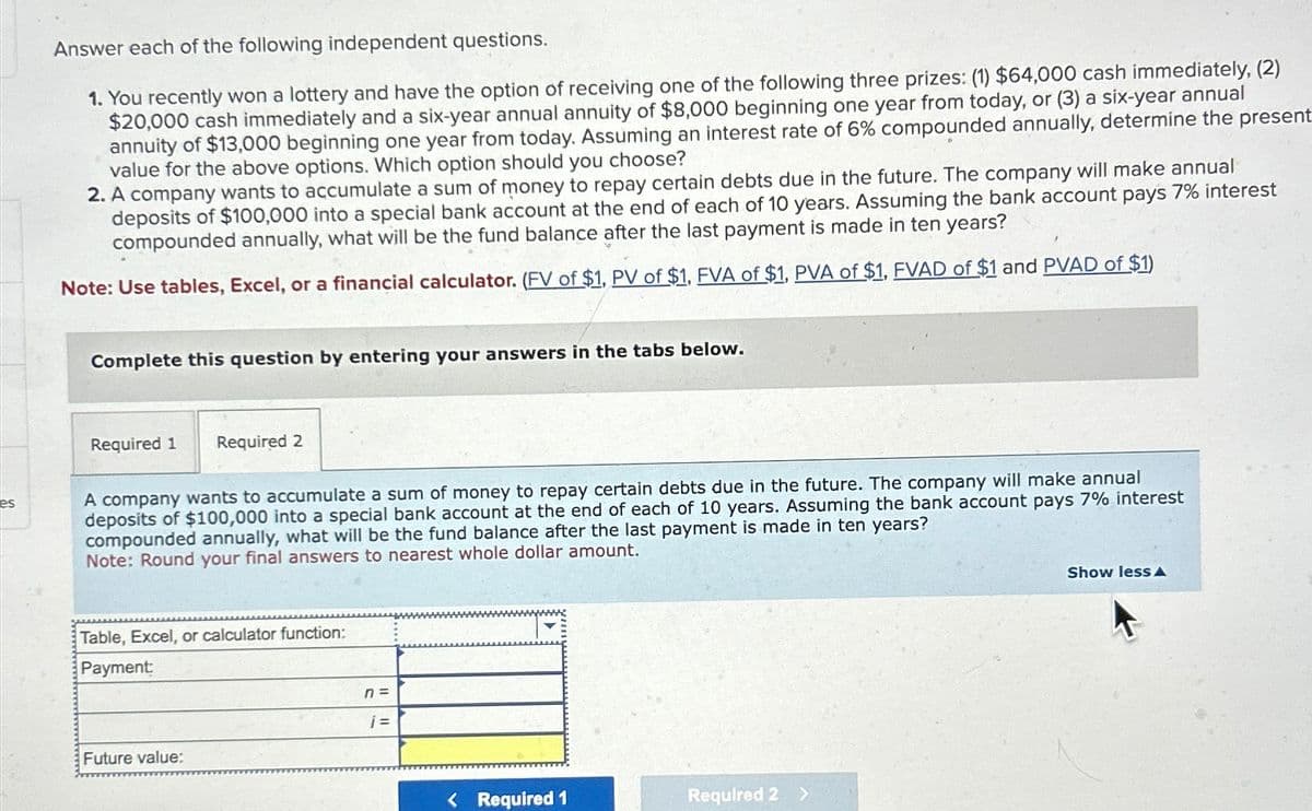 es
Answer each of the following independent questions.
1. You recently won a lottery and have the option of receiving one of the following three prizes: (1) $64,000 cash immediately, (2)
$20,000 cash immediately and a six-year annual annuity of $8,000 beginning one year from today, or (3) a six-year annual
annuity of $13,000 beginning one year from today. Assuming an interest rate of 6% compounded annually, determine the present
value for the above options. Which option should you choose?
2. A company wants to accumulate a sum of money to repay certain debts due in the future. The company will make annual
deposits of $100,000 into a special bank account at the end of each of 10 years. Assuming the bank account pays 7% interest
compounded annually, what will be the fund balance after the last payment is made in ten years?
Note: Use tables, Excel, or a financial calculator. (FV of $1, PV of $1, FVA of $1, PVA of $1, FVAD of $1 and PVAD of $1)
Complete this question by entering your answers in the tabs below.
Required 1 Required 2
A company wants to accumulate a sum of money to repay certain debts due in the future. The company will make annual
deposits of $100,000 into a special bank account at the end of each of 10 years. Assuming the bank account pays 7% interest
compounded annually, what will be the fund balance after the last payment is made in ten years?
Note: Round your final answers to nearest whole dollar amount.
Table, Excel, or calculator function:
Payment:
Future value:
n =
j=
< Required 1
Required 2 >
Show less A