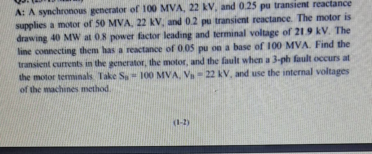 A: A synchronous generator of 100 MVA, 22 kV, and 0.25 pu transient reactance
supplies a motor of 50 MVA, 22 kV, and 0.2 pu transicnt reactance. The motor is
drawing 40 MW at 0.8 power factor leading and terminal voltage of 21 9 kV. The
line connecting them has a reactance of 0,05 pu on a base of 100 MVA. Find the
transient currents in the generator, the motor, and the fault when a 3-ph fault occurs at
the motor termınals Take Sa 100 MVA, V = 22 kV, and use the internal voltages
of the machines method.
(1-2)
