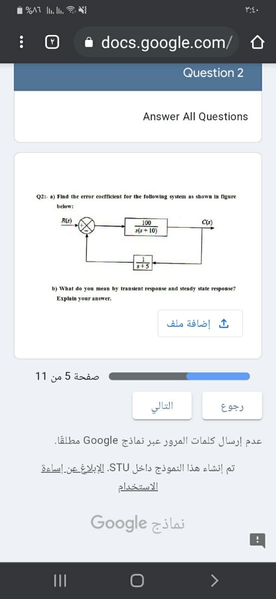 i docs.google.com/ O
Question 2
Answer All Questions
Q2:- a) Find the error coefficient for the following system as shown in figure
below:
R(s)
C(s)
100
s(s + 10)
s+5
b) What do you mean by transient response and steady state response?
Explain your answer.
إضافة ملف
11
من
صفحة 5
التالي
رجوع
عدم إرسال كلمات المرور عبر نماذج Google مطلقًا.
و إنشاء هذا النموذج داخل STU. الإبلاغ عن إساءة
الاستخدام
Google zilai
II
