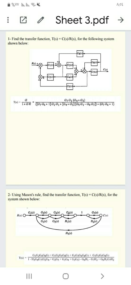 团 /
Sheet 3.pdf →
1- Find the transfer function, T(s) = C(s)/R(s), for the following system
shown below:
Gg(s
R(s) -
G1
C(s)
G7
Ga(s)
Gs(s
G7G1 (G4+G3)
(G, G6 + 1]G, G1 + [G4+G3] [Gs G1- Gg G;]) + (G7 G6 + 1)
T(s) =
1+GH
%3D
2- Using Mason's rule, find the transfer function, T(s) = C(s)/R(s), for the
system shown below:
G|(s)
R(s) O
Ga(s)
G2(s)
Go(s)
1
G(s)
Ga(s)
Gs(s)
H(s)
H2(s)
Hals)
G|G>G4G6G7+G1G2G5G6G7+ G¡G3G4G6G7+ G¡G3G5G6G7
16) - 1- H3G6G7(G2G4 + G2G5 + G3G4 + G3G5) - G6H1 - G7H2 + G6H|G7H2
II
>
