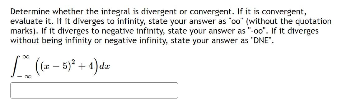 Determine whether the integral is divergent or convergent. If it is convergent,
evaluate it. If it diverges to infinity, state your answer as "oo" (without the quotation
marks). If it diverges to negative infinity, state your answer as "-oo". If it diverges
without being infinity or negative infinity, state your answer as "DNE".
[((x − 5)² + 4) dx