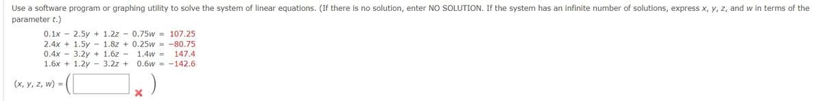 Use a software program or graphing utility to solve the system of linear equations. (If there is no solution, enter NO SOLUTION. If the system has an infinite number of solutions, express x, y, z, and w in terms of the
parameter t.)
0.1x 2.5y + 1.2z - 0.75w = 107.25
2.4x + 1.5y - 1.8z + 0.25w = -80.75
0.4x 3.2y + 1.6z
147.4
1.6x +1.2y 3.2z+
1.4w =
0.6w
142.6
(x, y, z, w) =
X