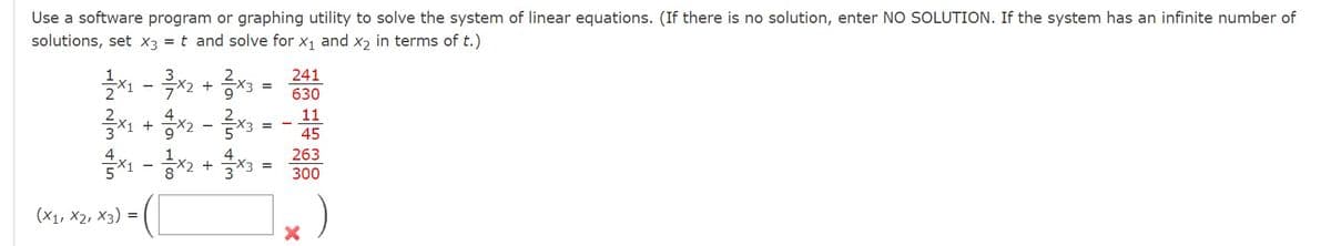 Use a software program or graphing utility to solve the system of linear equations. (If there is no solution, enter NO SOLUTION. If the system has an infinite number of
solutions, set x3 = t and solve for X₁ and x₂ in terms of t.)
11 - 흑x2 +0X3
3x1 + x2-3x3
x1 -
(X1, X2, X3) =
x2 + 3x3:
241
630
11
45
263
300