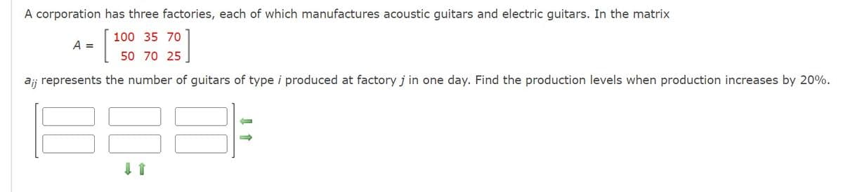 A corporation has three factories, each of which manufactures acoustic guitars and electric guitars. In the matrix
100 35 70
[
50 70 25
ai; represents the number of guitars of type i produced at factory j in one day. Find the production levels when production increases by 20%.
A =