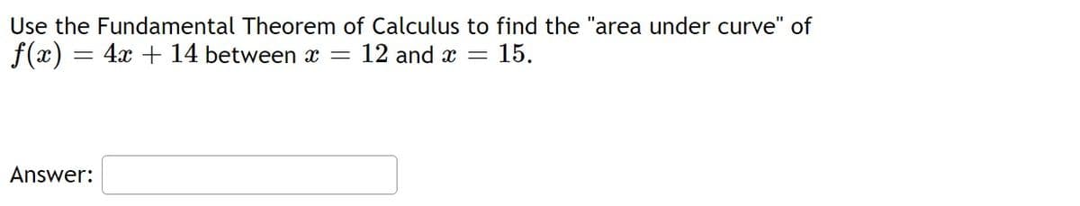 Use the Fundamental Theorem of Calculus to find the "area under curve" of
f(x) = 4x + 14 between x = 12 and x = 15.
Answer: