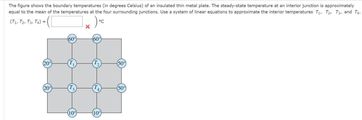 The figure shows the boundary temperatures (in degrees Celsius) of an insulated thin metal plate. The steady-state temperature at an interior junction is approximately
equal to the mean of the temperatures at the four surrounding junctions. Use a system of linear equations to approximate the interior temperatures T₁, T2, T3, and T4.
) oc
(T1, T2, T3, T4):
=
(20°
(20%)
60°
T
(10°
60°
(10°
(50%)
(50°