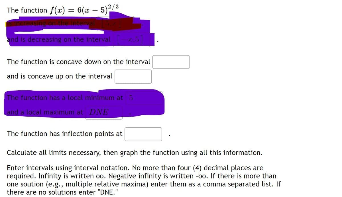 The function f(x) = 6(x – 5)²/3
is increasing on the interval
and is decreasing on the interval-0.5
The function is concave down on the interval
and is concave up on the interval
The function has a local minimum at5
and a local maximum at DNE
The function has inflection points at
Calculate all limits necessary, then graph the function using all this information.
Enter intervals using interval notation. No more than four (4) decimal places are
required. Infinity is written oo. Negative infinity is written -oo. If there is more than
one soution (e.g., multiple relative maxima) enter them as a comma separated list. If
there are no solutions enter "DNE."
