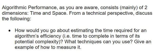 Algorithmic Performance, as you are aware, consists (mainly) of 2
dimensions: Time and Space. From a technical perspective, discuss
the following:
• How would you go about estimating the time required for an
algorithm's efficiency (i.e. time to complete in terms of its
potential complexity)? What techniques can you use? Give an
example of how to measure it.