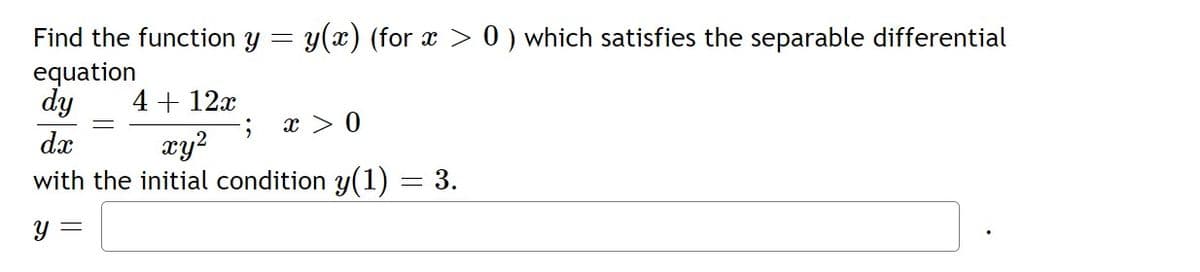 Find the function y =
y(x) (for x > 0 ) which satisfies the separable differential
equation
dy
4 + 12x
x > 0
xy?
with the initial condition y(1)
dx
= 3.
Y =
