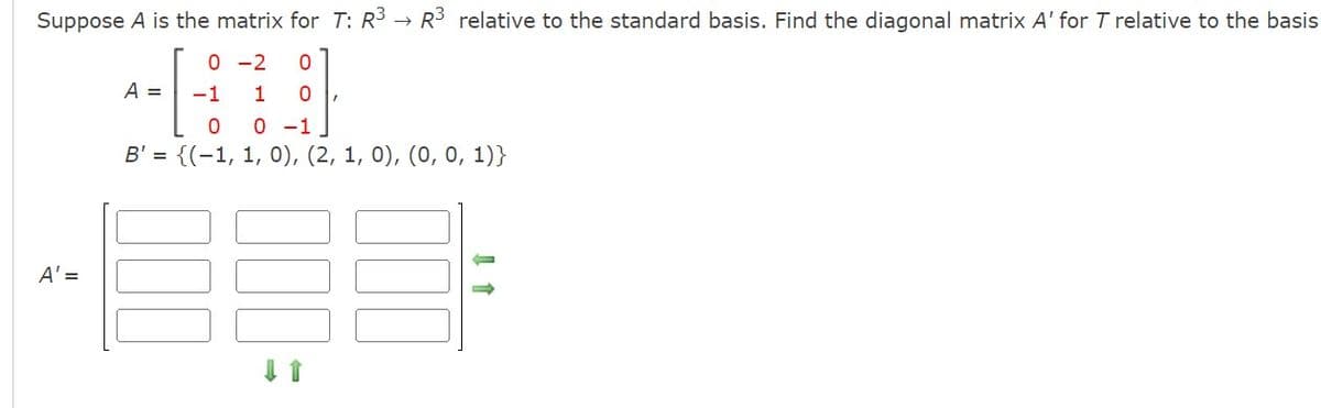 Suppose A is the matrix for T: R³ → R³ relative to the standard basis. Find the diagonal matrix A' for T relative to the basis
0-2 0
-1
1 0
0
0 -1
B' = {(1, 1, 0), (2, 1, 0), (0, 0, 1)}
A' =
A =
↓↑