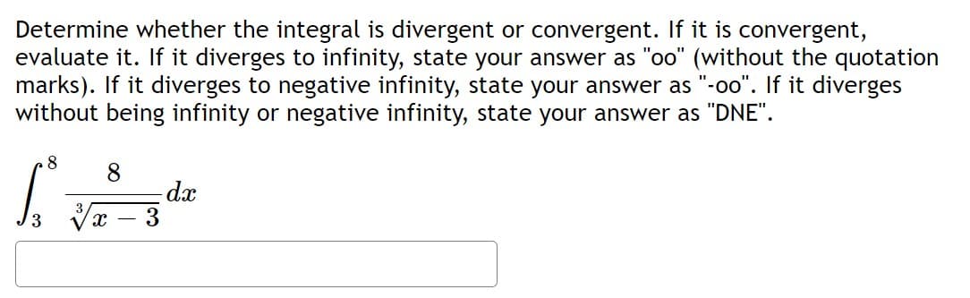 Determine whether the integral is divergent or convergent. If it is convergent,
evaluate it. If it diverges to infinity, state your answer as "oo" (without the quotation
marks). If it diverges to negative infinity, state your answer as "-oo". If it diverges
without being infinity or negative infinity, state your answer as "DNE".
8 8
S
X
3
dx