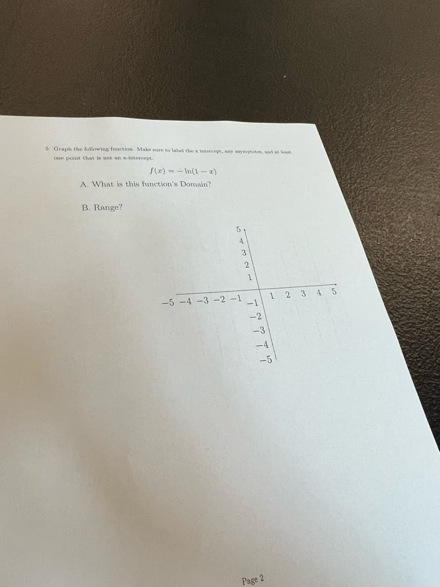 5. Graph the following function. Make sure to label the x intercept, any asymptotes, and at lenst
one point that is not an x-intercept.
f (x) = - In(1- x)
A. What is this function's Domain?
B. Range?
5
4
-5 -4 -3 -2 –1
1 2 3 4 5
-1
-2
-3
-4
-5
Page 2
