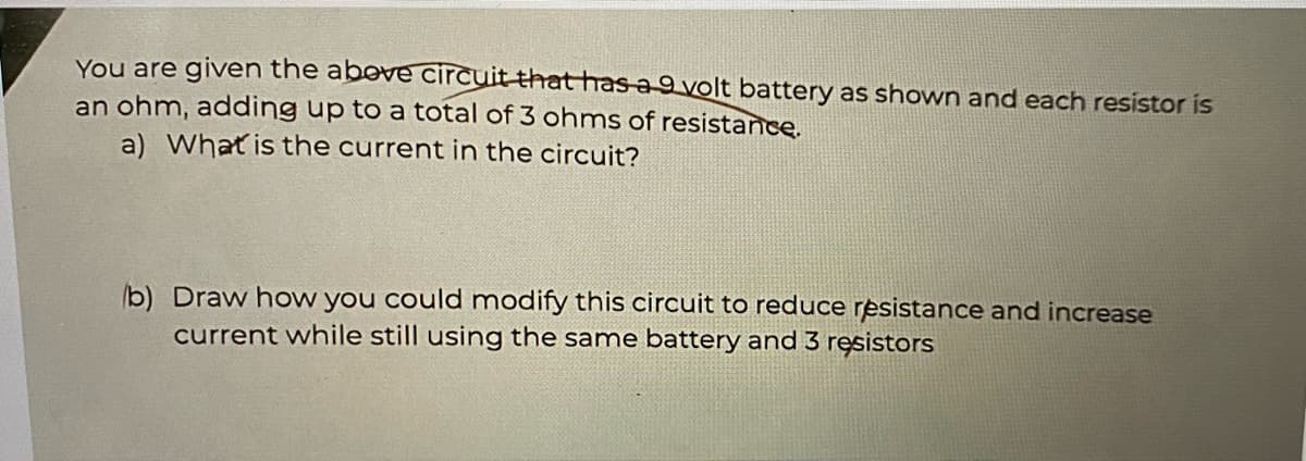 You are given the above circuit that has a 9 volt battery as shown and each resistor is
an ohm, adding up to a total of 3 ohms of resistance.
a) What is the current in the circuit?
b) Draw how you could modify this circuit to reduce resistance and increase
current while still using the same battery and 3 resistors
