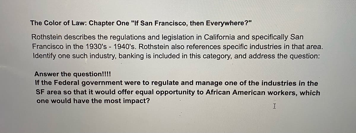 The Color of Law: Chapter One "If San Francisco, then Everywhere?"
Rothstein describes the regulations and legislation in California and specifically San
Francisco in the 1930's 1940's. Rothstein also references specific industries in that area.
Identify one such industry, banking is included in this category, and address the question:
Answer the question!!!!
If the Federal government were to regulate and manage one of the industries in the
SF area so that it would offer equal opportunity to African American workers, which
one would have the most impact?
