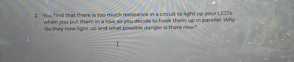 2. You find that there is too much resistance in a circuit to light up your LED's
when you put them in a row, so you decide to hook them up in parallel. Why
dò they now light up and what possible danger is there now?
