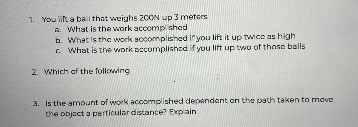 1. You lift a ball that weighs 200N up 3 meters
a. What is the work accomplished
b. What is the work accomplished if you lift it up twice as high
C. What is the work accomplished if you lift up two of those balls
2. Which of the following
3. Is the amount of work accomplished dependent on the path taken to move
the object a particular distance? Explain
