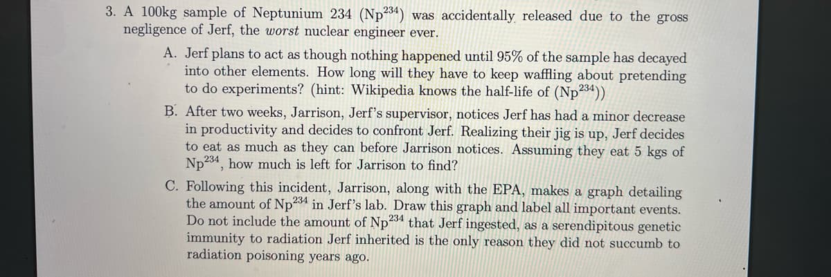 3. A 100kg sample of Neptunium 234 (Np234) was accidentally released due to the gross
negligence of Jerf, the worst nuclear engineer ever.
A. Jerf plans to act as though nothing happened until 95% of the sample has decayed
into other elements. How long will they have to keep waffling about pretending
to do experiments? (hint: Wikipedia knows the half-life of (Np234))
B. After two weeks, Jarrison, Jerf's supervisor, notices Jerf has had a minor decrease
in productivity and decides to confront Jerf. Realizing their jig is up, Jerf decides
to eat as much as they can before Jarrison notices. Assuming they eat 5 kgs of
Np 234, how much is left for Jarrison to find?
C. Following this incident, Jarrison, along with the EPA, makes a graph detailing
the amount of Np 234 in Jerf's lab. Draw this graph and label all important events.
Do not include the amount of Np234 that Jerf ingested, as a serendipitous genetic
immunity to radiation Jerf inherited is the only reason they did not succumb to
radiation poisoning years ago.