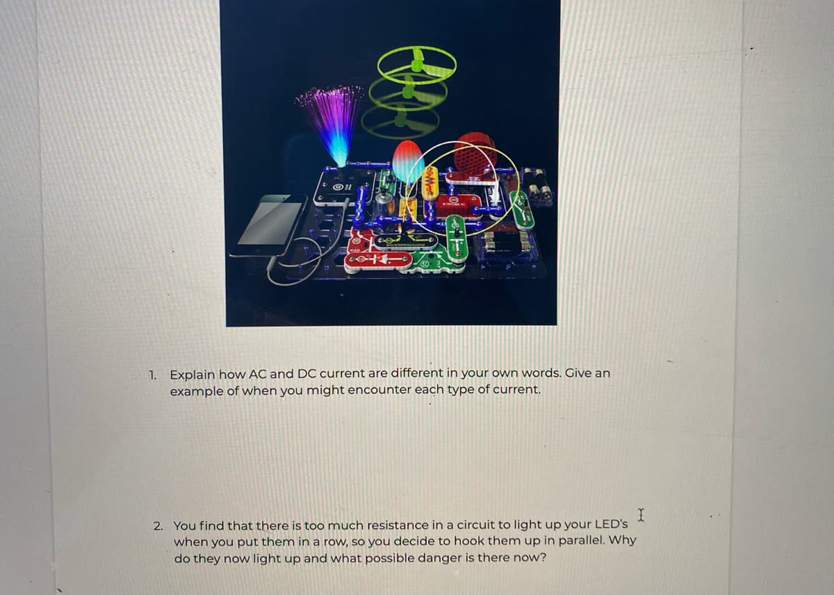 1. Explain how AC and DC current are different in your own words. Give an
example of when you might encounter each type of current.
2. You find that there is too much resistance in a circuit to light up your LED's
when you put them in a row, so you decide to hook them up in parallel. Why
do they now light up and what possible danger is there now?
