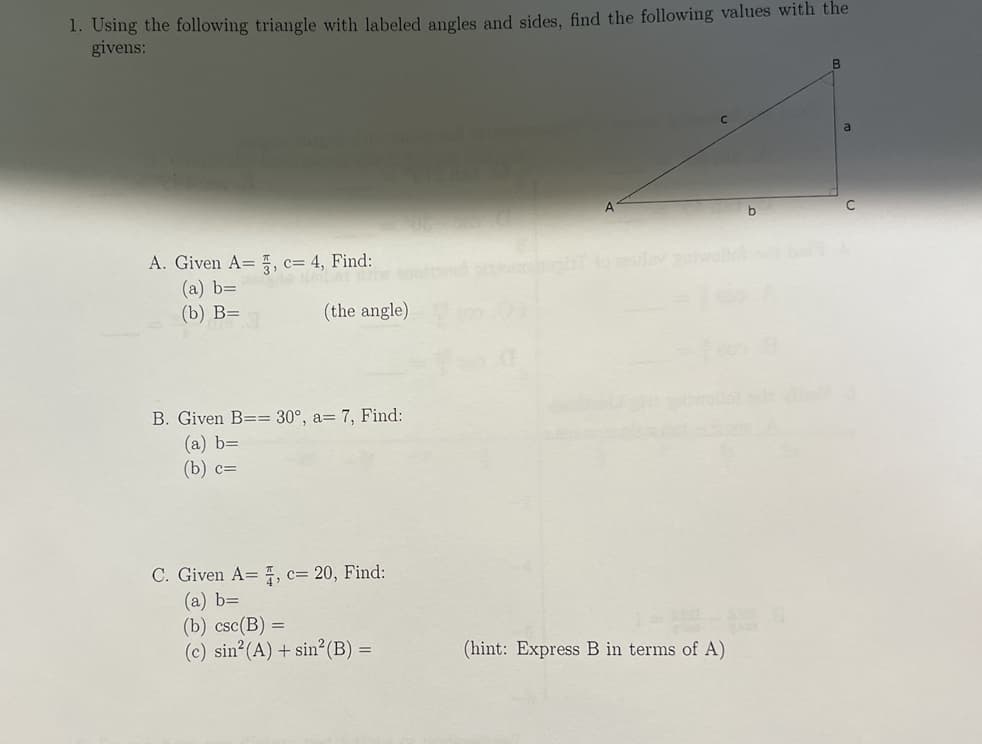 ### Trigonometric Problem Set

#### Problem Statement
Using the following triangle with labeled angles and sides, find the following values with the given conditions:

**Diagram:**  
A right triangle with vertices labelled as A, B, and C.  
- Angle \( A \) is at vertex A.  
- Side \( a \) is the side opposite to angle \( A \).  
- Side \( b \) is the side adjacent to angle \( A \).  
- Side \( c \) is the hypotenuse.  

Illustration:

```
      B
     /|
    / |
  c/  | a
  /   |
 /____|
A      C
    b
```

#### Part A
**Given**: A = \(\frac{\pi}{3}\), c = 4

1. **Find:**
    - (a) \( b \)=
    - (b) \( B \) =  (the angle)

#### Part B
**Given**: B = 30°, a = 7

1. **Find:**
    - (a) \( b \)=
    - (b) \( c \)=

#### Part C
**Given**: A = \(\frac{\pi}{4}\), c = 20

1. **Find:**
    - (a) \( b \)=
    - (b) \( \csc(B) \)=
    - (c) \( \sin^2(A) + \sin^2(B) \)=

*(hint: Express B in terms of A)*