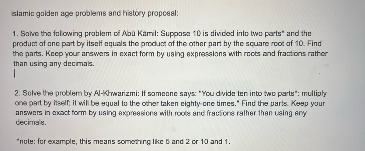 islamic golden age problems and history proposal:
1. Solve the following problem of Abū Kāmil: Suppose 10 is divided into two parts* and the
product of one part by itself equals the product of the other part by the square root of 10. Find
the parts. Keep your answers in exact form by using expressions with roots and fractions rather
than using any decimals.
1
2. Solve the problem by Al-Khwarizmi: If someone says: "You divide ten into two parts*: multiply
one part by itself; it will be equal to the other taken eighty-one times." Find the parts. Keep your
answers in exact form by using expressions with roots and fractions rather than using any
decimals.
*note: for example, this means something like 5 and 2 or 10 and 1.