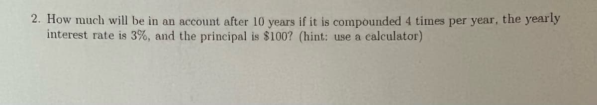 2. How much will be in an account after 10 years if it is compounded 4 times per year, the yearly
interest rate is 3%, and the principal is $100? (hint: use a calculator)
