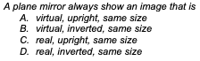 A plane mirror always show an image that is
A. virtual, upright, same size
B. virtual, inverted, same size
C. real, upright, same size
D. real, inverted, same size