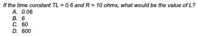 If the time constant TL = 0.6 and R = 10 ohms, what would be the value of L?
A. 0.06
B. 6
C. 60
D. 600