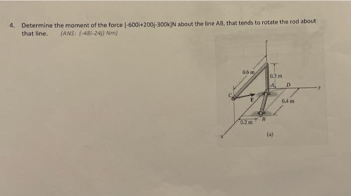 4. Determine the moment of the force (-600i+200j-300k]N about the line AB, that tends to rotate the rod about
that line.
(ANS: (-481-24)) Nm)
0.6 m
(0.3 m
A,
D.
0.4 m
0.2 m
(a)
