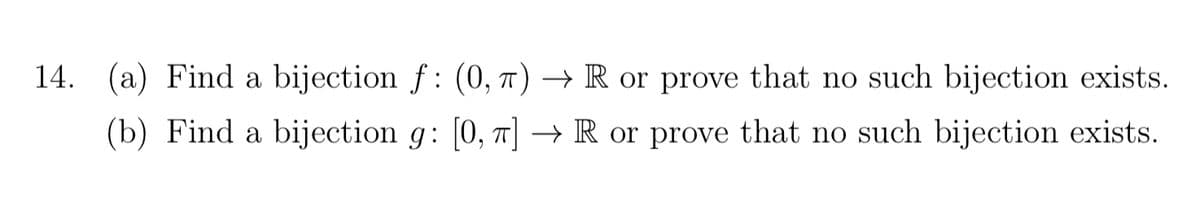 14. (a) Find a bijection \( f : (0, \pi) \to \mathbb{R} \) or prove that no such bijection exists.

(b) Find a bijection \( g : [0, \pi] \to \mathbb{R} \) or prove that no such bijection exists.