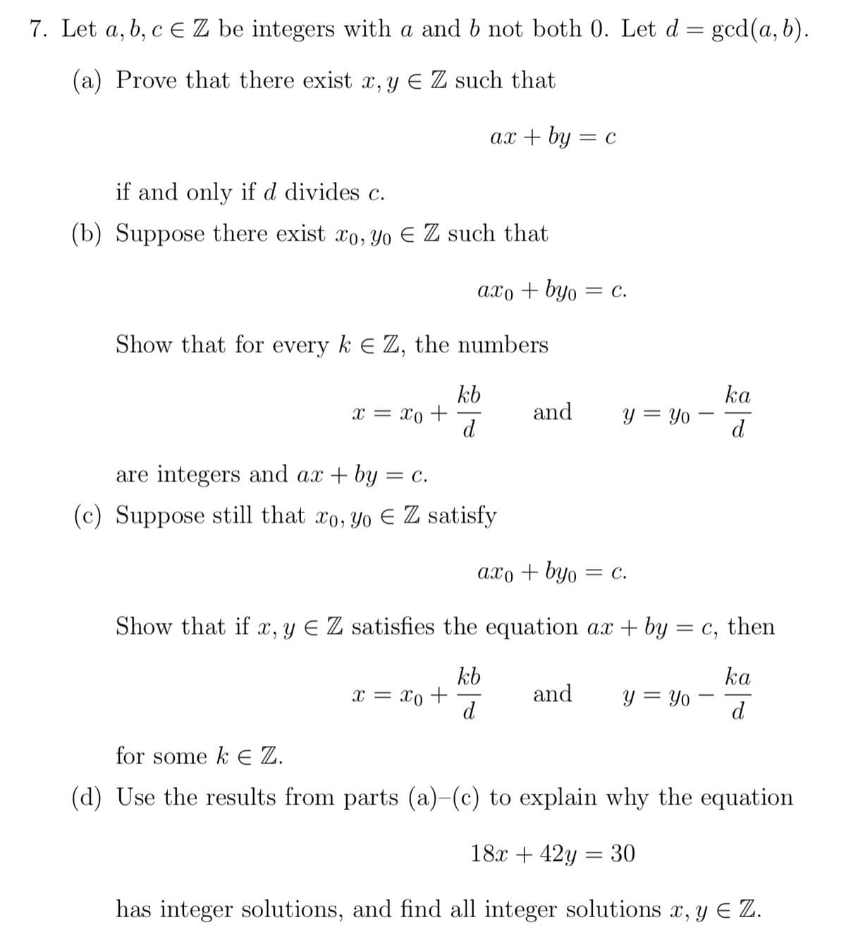 7. Let a, b, c = Z be integers with a and b not both 0. Let d
=
(a) Prove that there exist x, y € Z such that
if and only if d divides c.
(b) Suppose there exist ro, yo € Z such that
x = xo +
ax + by
Show that for every k EZ, the numbers
axo byo = C.
kb
d
x = xo +
are integers and ax + by = C.
(c) Suppose still that xo, yo EZ satisfy
and
axo + byo
= C
and
y = Yo
= C.
Show that if x, y = Z satisfies the equation ax + by = c, then
ka
kb
d
d
y = Yo
gcd(a, b).
=
I
= 30
ka
d
for some k E Z.
(d) Use the results from parts (a)-(c) to explain why the equation.
18x + 42y
has integer solutions, and find all integer solutions x, y E Z.