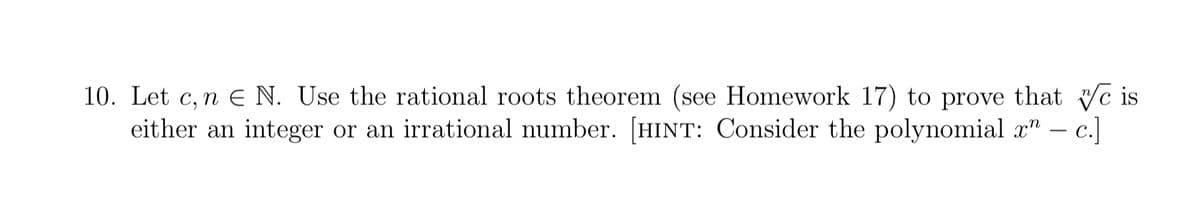 10. Let c, n € N. Use the rational roots theorem (see Homework 17) to prove that we is
either an integer or an irrational number. [HINT: Consider the polynomial x" — c.]
-