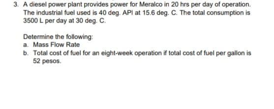 3. A diesel power plant provides power for Meralco in 20 hrs per day of operation.
The industrial fuel used is 40 deg. API at 15.6 deg. C. The total consumption is
3500 L per day at 30 deg. C.
Determine the following:
a. Mass Flow Rate
b. Total cost of fuel for an eight-week operation if total cost of fuel per gallon is
52 pesos.
