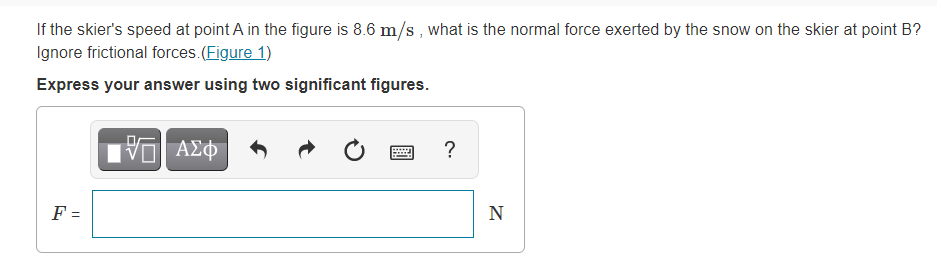 If the skier's speed at point A in the figure is 8.6 m/s, what is the normal force exerted by the snow on the skier at point B?
Ignore frictional forces.(Figure 1)
Express your answer using two significant figures.
ΑΣφ
?
F =
N
