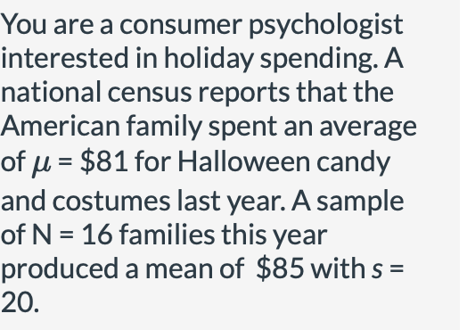 You are a consumer psychologist
interested in holiday spending. A
national census reports that the
American family spent an average
of µ = $81 for Halloween candy
and costumes last year. A sample
of N = 16 families this year
produced a mean of $85 with s =
20.
%3D
