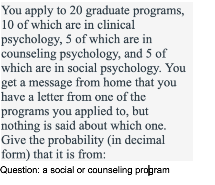 You apply to 20 graduate programs,
10 of which are in clinical
psychology, 5 of which are in
counseling psychology, and 5 of
which are in social psychology. You
get a message from home that you
have a letter from one of the
programs you applied to, but
nothing is said about which one.
Give the probability (in decimal
form) that it is from:
Question: a social or counseling program
