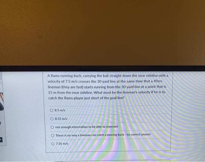 A Rams running back, carrying the ball straight down the near sideline with a
velocity of 7.5 m/s crosses the 30 yard line at the same time that a 49ers
lineman (they are fast) starts running from the 30-yard line at a point that is
15 m from the near sideline. What must be the lineman's velocity if he is to
catch the Rams player just short of the goal line?
O 8.5 m/s
8.55 m/s
O not enough information to be able to anwswer
O There is no way a lineman can catch a running back - no correct answer
O 7.55 m/s
