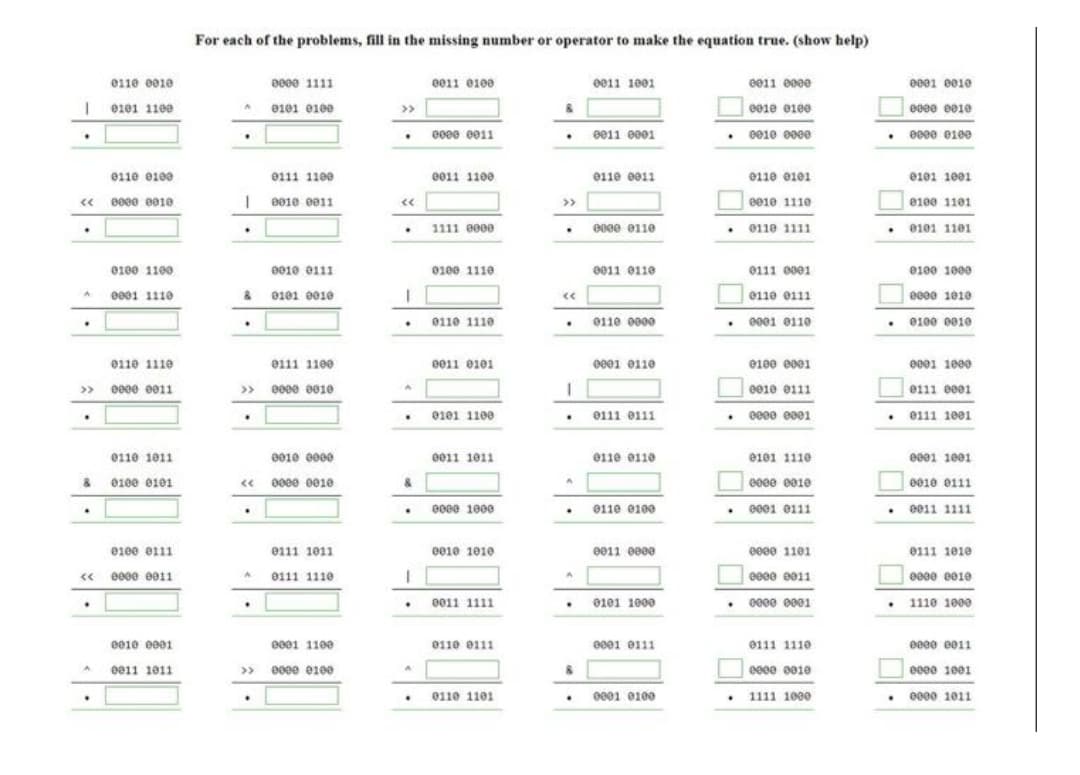 For each of the problems, fill in the missing number or operator to make the equation true. (show help)
e110 e010
0000 1111
e011 e100
e011 1001
e011 e000
0001 ee10
0101 1100
e101 elee
>>
e01e e1e0
ee0e e010
e00e e011
• 0010 0000
0011 0001
000e 0100
e11e e100
e111 1100
e011 1100
011e 0011
e11e e101
e101 1001
« 0000 0010
| 0010 0011
ee1e 1110
e100 1101
>>
• 0101 1101
1111 0000
e0ce e110
011e 1111
e100 1100
0010 e111
0100 1110
0011 0110
0111 e001
0100 1000
ee01 1110
& 0101 0010
0110 e111
e000 1010
e110 1110
0110 0000
. 0001 e11e
0100 0010
011e 1110
e111 1100
e011 0101
eee1 e11e
e100 e001
e001 1000
» e000 0011
» 000e e010
e010 0111
e111 0001
0101 1100
0111 0111
0111 1001
e11e 1011
0010 e000
e011 1011
e110 e110
e101 1110
e001 1e01
& 0100 e101
« 0000 001e
&
e00e e010
0010 0111
e00e 1000
0110 0100
0001 0111
e011 1111
0100 e111
e111 1011
e010 1010
e011 0000
e000 1101
e111 101e
« e00e e011
0111 1110
ee0e e011
e00e e010
0011 1111
0101 1000
• 0000 0001
1110 1000
e01e e001
e001 1100
0110 0111
ee01 e111
0111 1110
eeee e011
0011 1011
» 0000 0100
eeee e01e
eeee 1001
e001 0100
e000 1011
0110 1101
1111 1000
