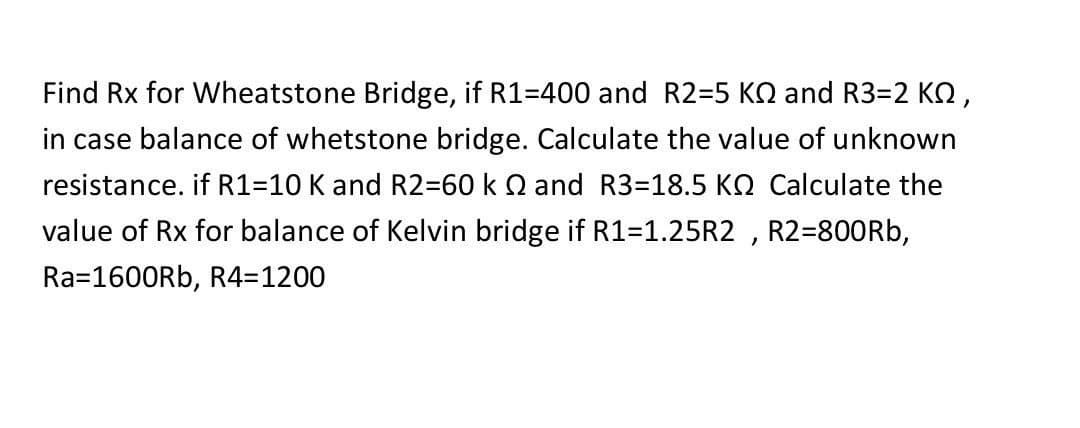 Find Rx for Wheatstone Bridge, if R1-400 and R2=5 KQ and R3=2 KQ,
in case balance of whetstone bridge. Calculate the value of unknown
resistance. if R1=10 K and R2=60 k 2 and R3-18.5 KQ Calculate the
value of Rx for balance of Kelvin bridge if R1=1.25R2, R2=800Rb,
Ra=1600Rb, R4=1200