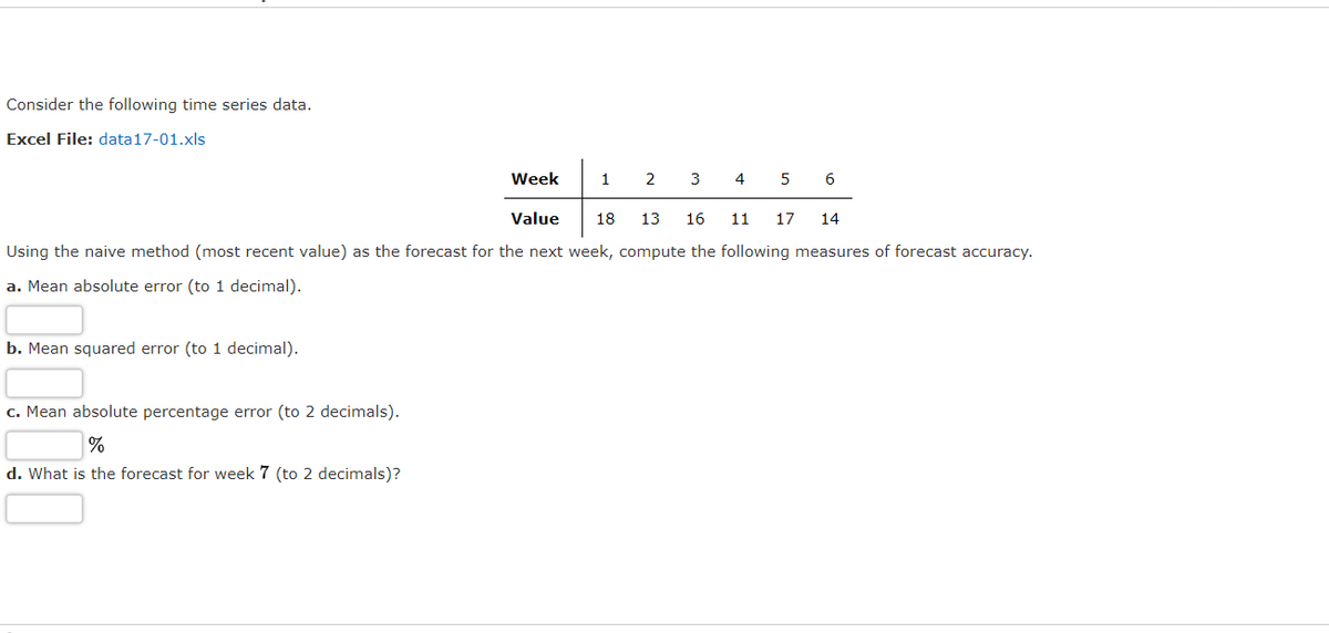 Consider the following time series data.
Excel File: data17-01.xls
Week
1
2
3
4 5
6
Value
18
13
16
11
17
14
Using the naive method (most recent value) as the forecast for the next week, compute the following measures of forecast accuracy.
a. Mean absolute error (to 1 decimal).
b. Mean squared error (to 1 decimal).
c. Mean absolute percentage error (to 2 decimals).
%
d. What is the forecast for week 7 (to 2 decimals)?
