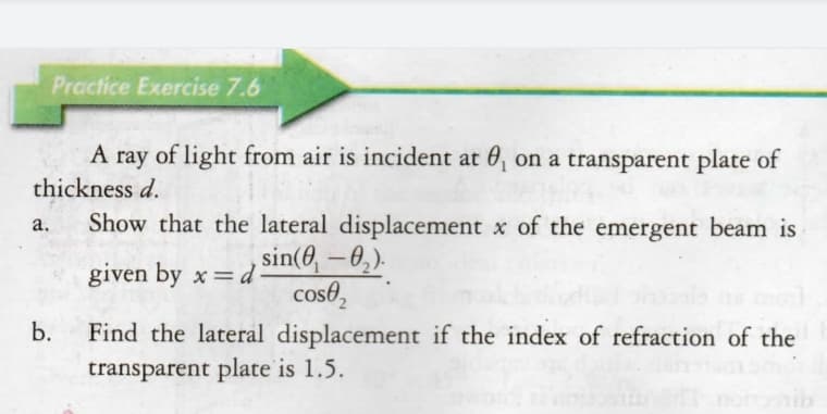 Practice Exercise 7.6
A ray of light from air is incident at 0, on a transparent plate of
thickness d.
Show that the lateral displacement x of the emergent beam is
a.
given by x= d Sin(8, – 0,).
cose,
b.
Find the lateral displacement if the index of refraction of the
transparent plate is 1.5.
