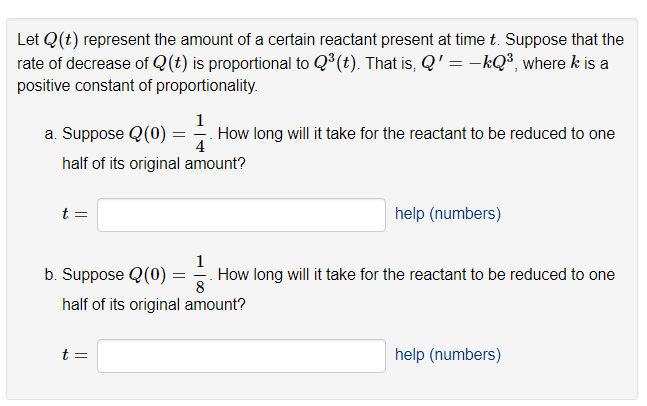 Let Q(t) represent the amount of a certain reactant present at time t. Suppose that the
rate of decrease of Q(t) is proportional to Q³(t). That is, Q' = -kQ³, where k is a
positive constant of proportionality.
1
How long will it take for the reactant to be reduced to one
4
half of its original amount?
a. Suppose Q (0)
t =
b. Suppose Q (0)
=
t=
half of its original amount?
help (numbers)
1
= How long will it take for the reactant to be reduced to one
8
help (numbers)