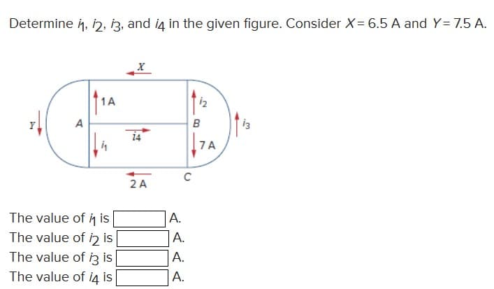 Determine 11, 12, 13, and i4 in the given figure. Consider X= 6.5 A and Y= 7.5 A.
A
1A
The value of it is
The value of 12 is
The value of i3 is
The value of i4 is
X
2 A
A.
C
A.
A.
A.
1₂
B
7A
13