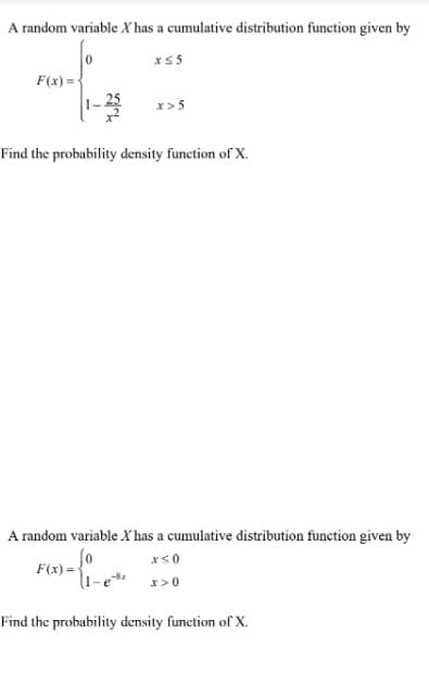 A random variable X has a cumulative distribution function given by
x≤5
F(x)=
x>5
Find the probability density function of X.
A random variable X has a cumulative distribution function given by
x≤0
F(x)= {₁-e **
x>0
Find the probability density function of X.