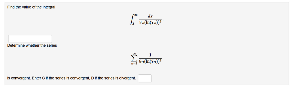 Find the value of the integral
8x(In(7x))² '
Determine whether the series
1
8n(In(7n))?
n=2
is convergent. Enter C if the series is convergent, D if the series is divergent.
