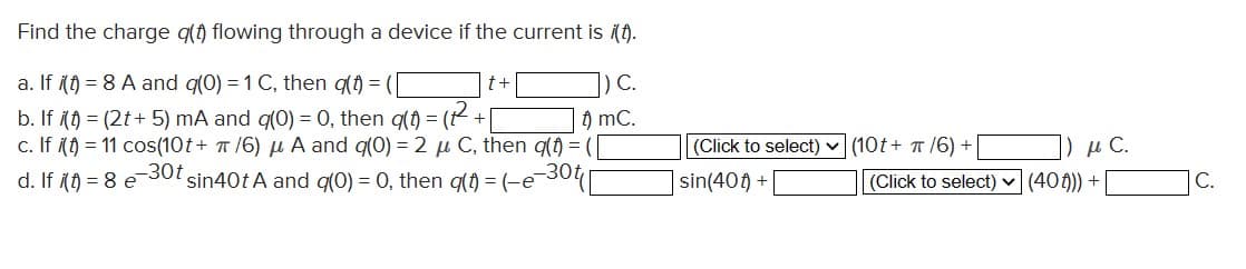 Find the charge q(t) flowing through a device if the current is i(t).
a. If i(t) = 8 A and q(0) = 1 C, then q(t) = (
C.
b. If i(t) = (2t+ 5) mA and g(0) = 0, then g(t)=(2²+[
t) mC.
c. If (t) = 11 cos(10t+ π/6) μ A and q(0) = 2 μ C, then q(t) = (
-30t sin40t A and g(0) = 0, then q(t) = (-e-
-30t
d. If i(t) = 8
e
t +
(Click to select)
sin(40) +
н С.
(10t+ π/6) +
(Click to select) (40f))) +
C.