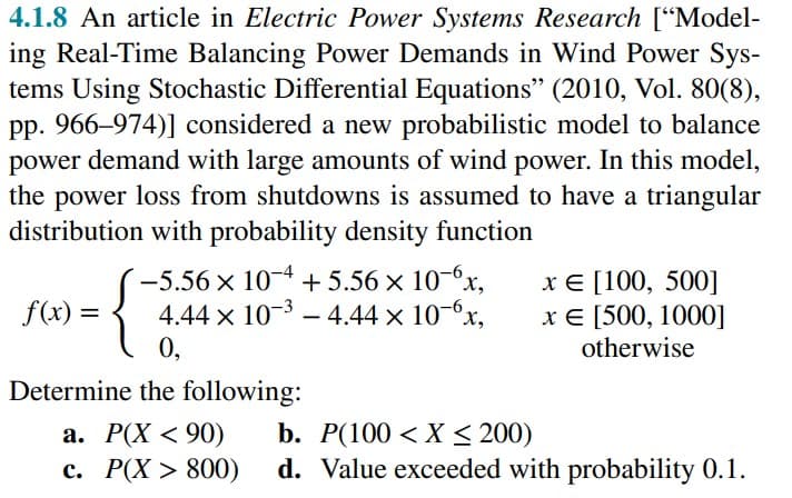4.1.8 An article in Electric Power Systems Research ["Model-
ing Real-Time Balancing Power Demands in Wind Power Sys-
tems Using Stochastic Differential Equations" (2010, Vol. 80(8),
pp. 966-974)] considered a new probabilistic model to balance
power demand with large amounts of wind power. In this model,
the power loss from shutdowns is assumed to have a triangular
distribution with probability density function
f(x) =
-5.56 × 10-4 +5.56 × 10-6x,
4.44 x 10-³-4.44 × 10-6x,
0,
{
x = [100, 500]
x € [500, 1000]
otherwise
Determine the following:
a. P(X <90) b. P(100 < X < 200)
c. P(X> 800) d. Value exceeded with probability 0.1.