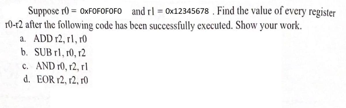 Suppose T0 = OXFOFOFOFO and rl = 0x12345678. Find the value of every register
10-12 after the following code has been successfully executed. Show your work.
a. ADD r2, rl, r0
b. SUB rl, r0, r2
c. AND r0, r2, rl
EOR r2, r2, r0
d.