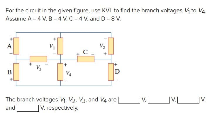 For the circuit in the given figure, use KVL to find the branch voltages V₁ to V4.
Assume A = 4 V, B = 4 V, C = 4 V, and D = 8 V.
A
B
V3
V₁
V4
C
V₂
D
The branch voltages V₁, V2, V3, and V4 are
and
V, respectively.
V,
V,
V,