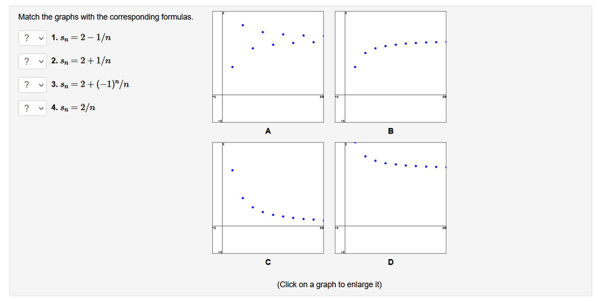 Match the graphs with the corresponding formulas.
?
v 1. sn = 2 – 1/n
?
v 2. Sn = 2+1/n
3. Sn = 2+ (-1)"/n
4. sn = 2/n
A
B
D
(Click on a graph to enlarge it)
